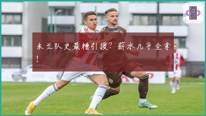 米兰队史最糟引援？薪水几乎全拿！