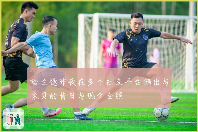 哈兰德昨夜在多个社交平台晒出与朱贝的昔日与现今合照