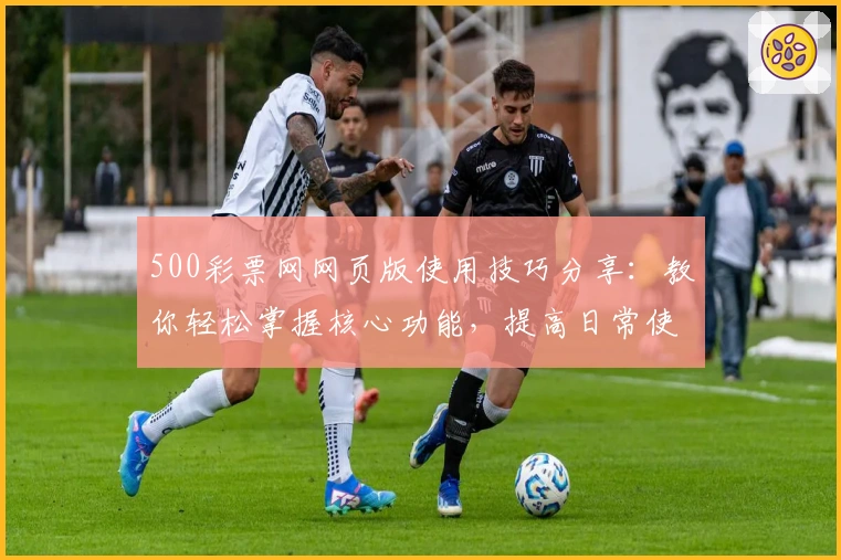 500彩票网网页版使用技巧分享:教你轻松掌握核心功能,提高日常使用效率