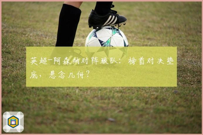 英超-阿森纳对阵狼队：榜首对决垫底，悬念几何？