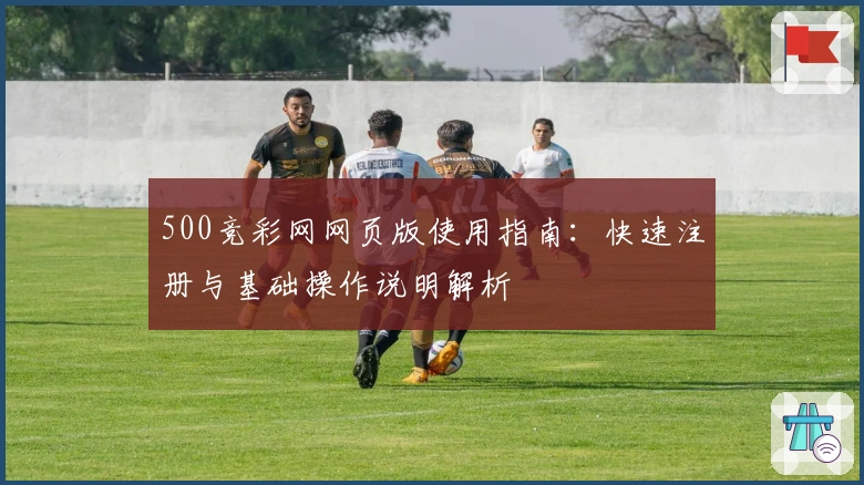 500竞彩网网页版使用指南：快速注册与基础操作说明解析