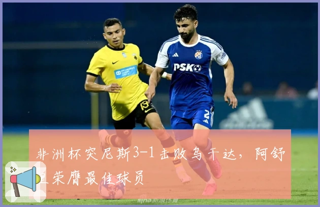 非洲杯突尼斯3-1击败乌干达，阿舒里荣膺最佳球员