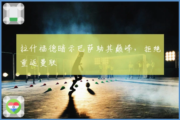 拉什福德暗示巴萨助其巅峰，拒绝重返曼联