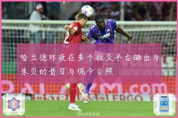 哈兰德昨夜在多个社交平台晒出与朱贝的昔日与现今合照