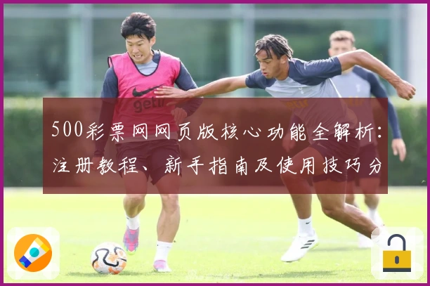 500彩票网网页版核心功能全解析：注册教程、新手指南及使用技巧分享