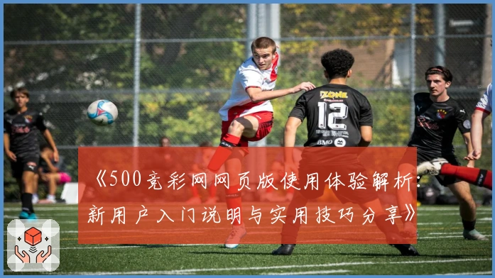 《500竞彩网网页版使用体验解析：新用户入门说明与实用技巧分享》