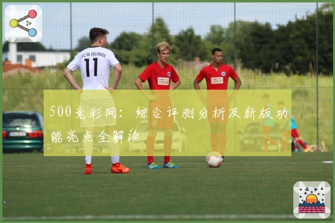 500竞彩网：综合评测分析及新版功能亮点全解读