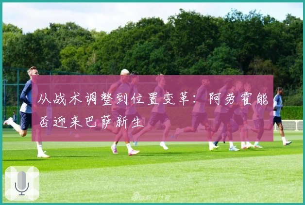 从战术调整到位置变革：阿劳霍能否迎来巴萨新生