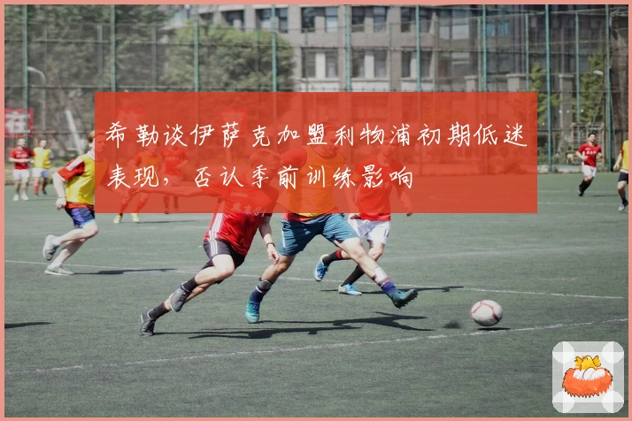 希勒谈伊萨克加盟利物浦初期低迷表现，否认季前训练影响